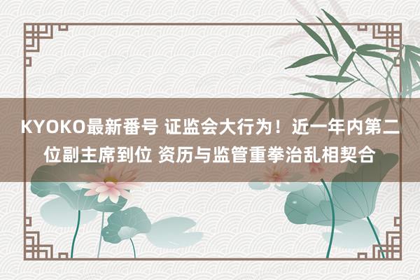 KYOKO最新番号 证监会大行为！近一年内第二位副主席到位 资历与监管重拳治乱相契合